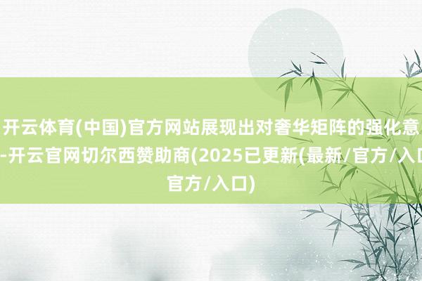 开云体育(中国)官方网站展现出对奢华矩阵的强化意图-开云官网切尔西赞助商(2025已更新(最新/官方/入口)