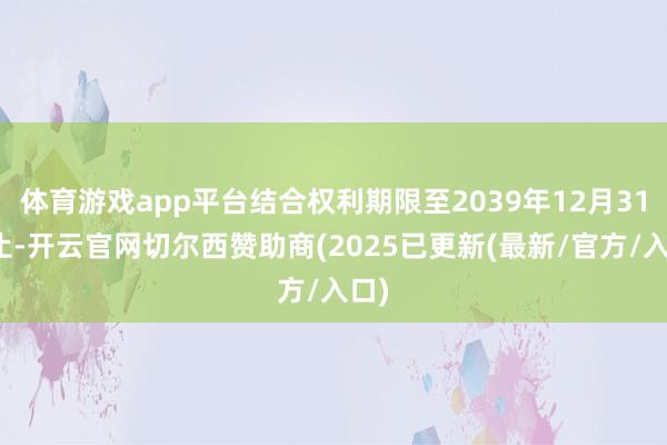 体育游戏app平台结合权利期限至2039年12月31日止-开云官网切尔西赞助商(2025已更新(最新/官方/入口)